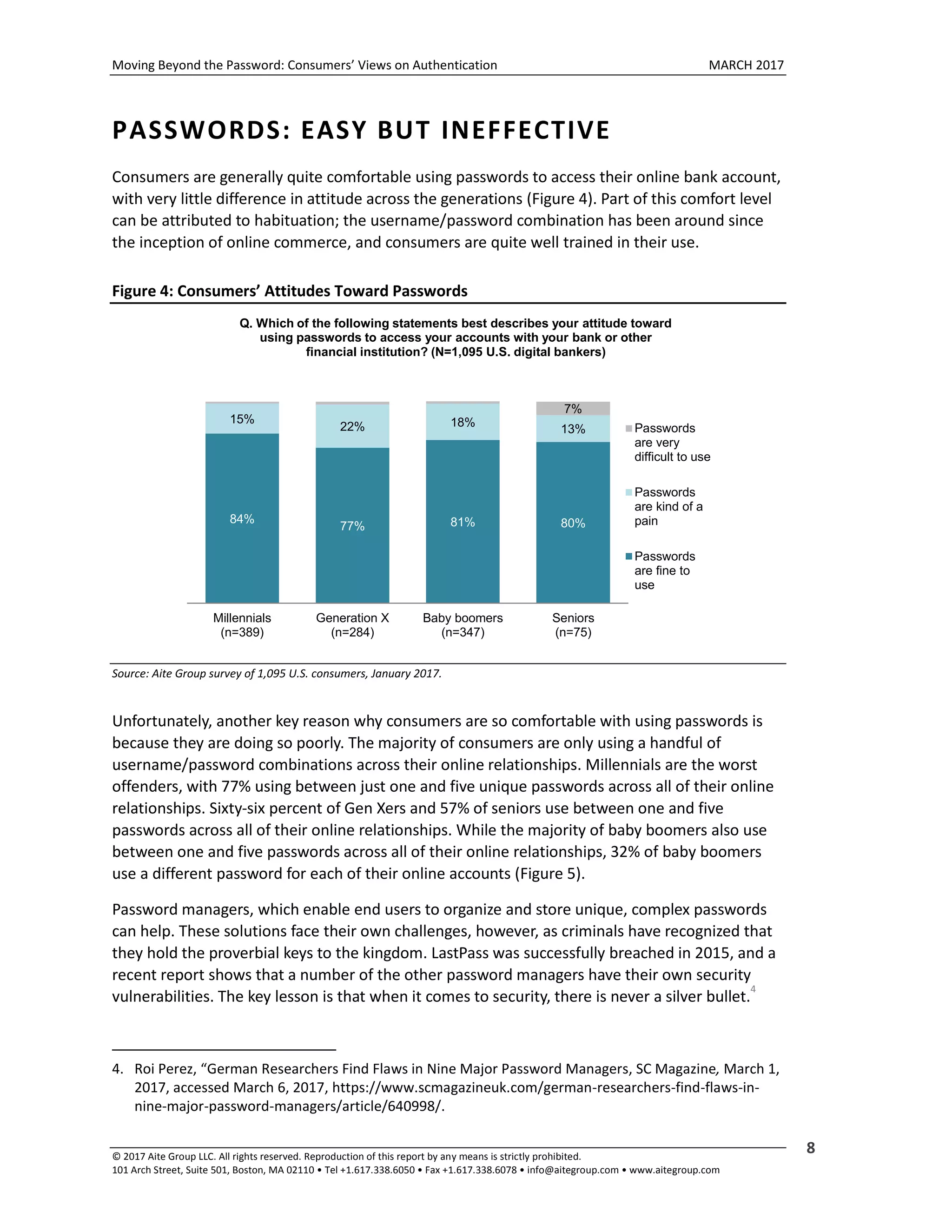 Moving Beyond the Password: Consumers’ Views on Authentication MARCH 2017
© 2017 Aite Group LLC. All rights reserved. Reproduction of this report by any means is strictly prohibited.
101 Arch Street, Suite 501, Boston, MA 02110 • Tel +1.617.338.6050 • Fax +1.617.338.6078 • info@aitegroup.com • www.aitegroup.com
8
PASSWORDS: EASY BUT INEFFECTIVE
Consumers are generally quite comfortable using passwords to access their online bank account,
with very little difference in attitude across the generations (Figure 4). Part of this comfort level
can be attributed to habituation; the username/password combination has been around since
the inception of online commerce, and consumers are quite well trained in their use.
Figure 4: Consumers’ Attitudes Toward Passwords
Source: Aite Group survey of 1,095 U.S. consumers, January 2017.
Unfortunately, another key reason why consumers are so comfortable with using passwords is
because they are doing so poorly. The majority of consumers are only using a handful of
username/password combinations across their online relationships. Millennials are the worst
offenders, with 77% using between just one and five unique passwords across all of their online
relationships. Sixty-six percent of Gen Xers and 57% of seniors use between one and five
passwords across all of their online relationships. While the majority of baby boomers also use
between one and five passwords across all of their online relationships, 32% of baby boomers
use a different password for each of their online accounts (Figure 5).
Password managers, which enable end users to organize and store unique, complex passwords
can help. These solutions face their own challenges, however, as criminals have recognized that
they hold the proverbial keys to the kingdom. LastPass was successfully breached in 2015, and a
recent report shows that a number of the other password managers have their own security
vulnerabilities. The key lesson is that when it comes to security, there is never a silver bullet.
4
4. Roi Perez, “German Researchers Find Flaws in Nine Major Password Managers, SC Magazine, March 1,
2017, accessed March 6, 2017, https://www.scmagazineuk.com/german-researchers-find-flaws-in-
nine-major-password-managers/article/640998/.
84%
77% 81% 80%
15%
22% 18%
13%
7%
Millennials
(n=389)
Generation X
(n=284)
Baby boomers
(n=347)
Seniors
(n=75)
Q. Which of the following statements best describes your attitude toward
using passwords to access your accounts with your bank or other
financial institution? (N=1,095 U.S. digital bankers)
Passwords
are very
difficult to use
Passwords
are kind of a
pain
Passwords
are fine to
use
 