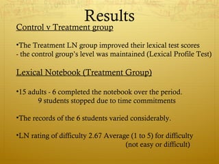 Results
Control v Treatment group

•The Treatment LN group improved their lexical test scores
- the control group’s level was maintained (Lexical Profile Test)

Lexical Notebook (Treatment Group)

•15 adults - 6 completed the notebook over the period.
       9 students stopped due to time commitments

•The records of the 6 students varied considerably.

•LN rating of difficulty 2.67 Average (1 to 5) for difficulty
                                    (not easy or difficult)
 