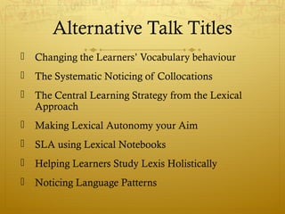 Alternative Talk Titles
   Changing the Learners’ Vocabulary behaviour
   The Systematic Noticing of Collocations
   The Central Learning Strategy from the Lexical
    Approach
   Making Lexical Autonomy your Aim
   SLA using Lexical Notebooks
   Helping Learners Study Lexis Holistically
   Noticing Language Patterns
 