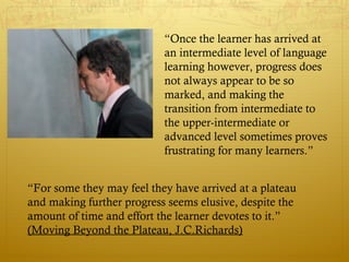 “Once the learner has arrived at
                           an intermediate level of language
                           learning however, progress does
                           not always appear to be so
                           marked, and making the
                           transition from intermediate to
                           the upper-intermediate or
                           advanced level sometimes proves
                           frustrating for many learners.”


“For some they may feel they have arrived at a plateau
and making further progress seems elusive, despite the
amount of time and effort the learner devotes to it.”
(Moving Beyond the Plateau, J.C.Richards)
 