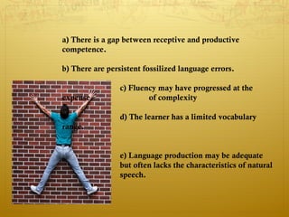 a) There is a gap between receptive and productive
competence.

b) There are persistent fossilized language errors.

                 c) Fluency may have progressed at the
expense                  of complexity

                 d) The learner has a limited vocabulary
range.


                 e) Language production may be adequate
                 but often lacks the characteristics of natural
                 speech.
 