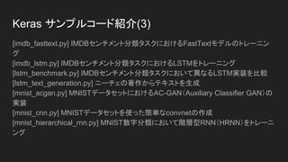 Keras サンプルコード紹介(2)
[conv_filter_visualization.py] 入力スペースの勾配降下法によるVGG16フィルタの
可視化
[conv_lstm.py] 畳み込みLSTMネットワークを使ったデモ
[deep_dream.py] Kerasの深い夢（実行例)
[image_ocr.py] 畳み込みスタックとそれに続く反復スタックとCTCログ損失機能
をトレーニングすることによる光学式文字認識（OCR）の実行
[imdb_bidirectional_lstm.py] IMDBセンチメント分類タスク上において双方向
LSTMをトレーニング
[imdb_cnn.py] Convolution1Dをテキスト分類に使用するデモ
[imdb_cnn_lstm.py] IMDBセンチメント分類タスクにおいてrecurrent stack
networkが後続する畳み込みスタックのトレーニング
 