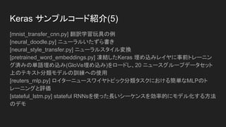 Keras サンプルコード紹介(4)
[mnist_irnn.py] Le氏ほかによる論文「整流化された線形単位の再帰的ネットワー
クを初期化する方法」における pixcel-by-pixcel のシーケンシャルなMNIST実験
の再現
[mnist_mlp.py] MNISTデータセットにおける単純なディープな多層パーセプトロ
ンのトレーニング
[mnist_net2net.py] 「Net2Net：知識移転による加速学習」におけるMNISTによる
Net2Net実験の再現
[mnist_siamese_graph.py] MNISTデータセットからの数字のペアを入力とした
Siamese(シャム人の) 多層パーセプトロンをトレーニング
[mnist_sklearn_wrapper.py] sklearnラッパ使用方法のデモ
[mnist_swwae.py] MNISTデータセットの残りのブロックに基づいた スタックさ
れたWhat-Where AutoEncoderのトレーニング
 