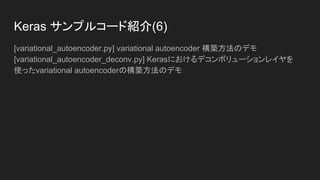 Keras サンプルコード紹介(5)
[mnist_transfer_cnn.py] 翻訳学習玩具の例
[neural_doodle.py] ニューラルいたずら書き
[neural_style_transfer.py] ニューラルスタイル変換
[pretrained_word_embeddings.py] 凍結したKeras 埋め込みレイヤに事前トレーニ
ング済みの単語埋め込み(GloVe埋め込み)をロードし、20 ニュースグループデー
タセット上のテキスト分類モデルの訓練への使用
[reuters_mlp.py] ロイターニュースワイヤトピック分類タスクにおける簡単な
MLPのトレーニングと評価
[stateful_lstm.py] stateful RNNsを使った長いシーケンスを効率的にモデル化する
方法のデモ
 