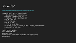 OpenCV For Ubuntu 16.04
sudo apt-get install -y build-essential checkinstall cmake pkg-config yasm gfortran git
sudo apt-get install -y libjpeg8-dev libjasper-dev libpng12-dev
sudo apt-get install -y libtiff5-dev
sudo apt-get install -y libavcodec-dev libavformat-dev libswscale-dev libdc1394-22-
dev
sudo apt-get install -y libxine2-dev libv4l-dev
sudo apt-get install -y libgstreamer0.10-dev libgstreamer-plugins-base0.10-dev
sudo apt-get install -y libqt4-dev libgtk2.0-dev libtbb-dev
sudo apt-get install -y libatlas-base-dev
sudo apt-get install -y libfaac-dev libmp3lame-dev libtheora-dev
sudo apt-get install -y libvorbis-dev libxvidcore-dev
sudo apt-get install -y libopencore-amrnb-dev libopencore-amrwb-dev
sudo apt-get install -y x264 v4l-utils
 