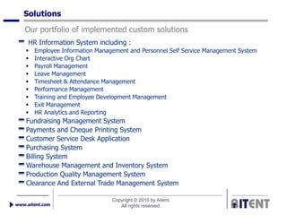 Solutions
   Our portfolio of implemented custom solutions
     HR Information System including :
       Employee Information Management and Personnel Self Service Management System
       Interactive Org Chart
       Payroll Management
       Leave Management
       Timesheet & Attendance Management
       Performance Management
       Training and Employee Development Management
       Exit Management
       HR Analytics and Reporting
    Fundraising Management System
    Payments and Cheque Printing System
    Customer Service Desk Application
    Purchasing System
    Billing System
    Warehouse Management and Inventory System
    Production Quality Management System
    Clearance And External Trade Management System

                                  Copyright © 2010 by Aitent.
www.aitent.com                       All rights reserved.
 