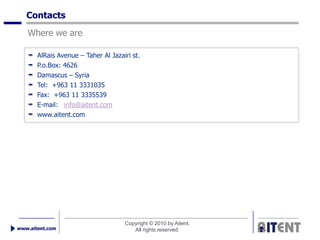 Contacts
   Where we are

       AlRais Avenue – Taher Al Jazairi st.
       P.o.Box: 4626
       Damascus – Syria
       Tel: +963 11 3331035
       Fax: +963 11 3335539
       E-mail: info@aitent.com
       www.aitent.com




                                     Copyright © 2010 by Aitent.
www.aitent.com                          All rights reserved.
 