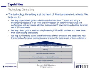 Capabilities
   Technology Consulting
    The technology Consulting is at the heart of Aitent promise to its clients. We
    help you to:
       We help organizations get more business value from their IT spend and bring a
        boardroom perspective to IT, focus the conversation on better business value and
        performance and pay special attention to improving IT governance and getting the most
        out of IT investments.
       We help clients get the most from implementing ERP and BI solutions and more value
        from their existing applications
       We help our clients to assess the effectiveness of their processes and people and help
        them meet performance expectations and improve the experiences of their customers.


                                   IT/Business Strategic and Operational Alignment

                   Resources    Processes           Technologies           Applications   Services

                                                     IT Strategy


                                      Enterprise Architecture & IT Governance


                                IT Services Management and Operations Effectiveness


                                            Project & Program Management



                                        Copyright © 2010 by Aitent.
www.aitent.com                             All rights reserved.
 