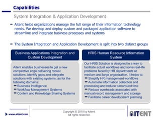 Capabilities
   System Integration & Application Development
    Aitent helps organizations manage the full range of their information technology
    needs. We develop and deploy custom and packaged application software to
    streamline and integrate business processes and systems


    The System Integration and Application Development is split into two distinct groups

    Business Applications Integration and                HRIS Human Resource Information
           Custom Development                                       System
                                                      Our HRIS Solution is designed in a way to
   Aitent enables businesses to get a new             facilitate actual workflows and solve real-life
   competitive edge delivering robust                 problems faced by HR departments at
   solutions, identify gaps and integrate             medium and large organization. It helps to:
   solutions with existing systems, as for the           Simplify HR management workflows
   following domains:                                    Automate information collection and
       Business Intelligence                          processing and reduce turnaround time
       Workflow Management Systems                       Reduce overheads associated with
       Content and Knowledge Sharing Systems          manual record management and storage
                                                         Facilitate career development planning



                                     Copyright © 2010 by Aitent.
www.aitent.com                          All rights reserved.
 