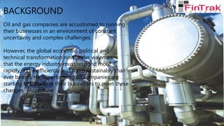 BACKGROUND
Oil and gas companies are accustomed to running
their businesses in an environment of constant
uncertainty and complex challenges.
However, the global economic, political and
technical transformation now under way means
that the energy industry must respond more
rapidly, more efficiently and more sustainably than
ever before. High-performing oil companies are
starting to transform their businesses to meet these
changes - Accenture
 