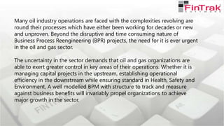 Many oil industry operations are faced with the complexities revolving are
round their processes which have either been working for decades or new
and unproven. Beyond the disruptive and time consuming nature of
Business Process Reengineering (BPR) projects, the need for it is ever urgent
in the oil and gas sector.
The uncertainty in the sector demands that oil and gas organizations are
able to exert greater control in key areas of their operations. Whether it is
managing capital projects in the upstream, establishing operational
efficiency in the downstream while ensuring standard in Health, Safety and
Environment, A well modelled BPM with structure to track and measure
against business benefits will invariably propel organizations to achieve
major growth in the sector.
 