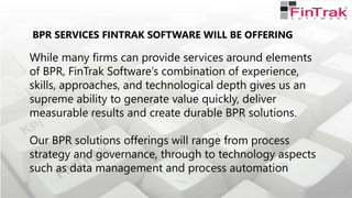 BPR SERVICES FINTRAK SOFTWARE WILL BE OFFERING
While many firms can provide services around elements
of BPR, FinTrak Software’s combination of experience,
skills, approaches, and technological depth gives us an
supreme ability to generate value quickly, deliver
measurable results and create durable BPR solutions.
Our BPR solutions offerings will range from process
strategy and governance, through to technology aspects
such as data management and process automation
 