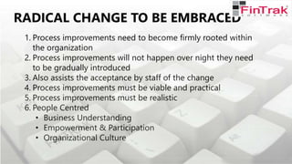 RADICAL CHANGE TO BE EMBRACED
1. Process improvements need to become firmly rooted within
the organization
2. Process improvements will not happen over night they need
to be gradually introduced
3. Also assists the acceptance by staff of the change
4. Process improvements must be viable and practical
5. Process improvements must be realistic
6. People Centred
• Business Understanding
• Empowerment & Participation
• Organizational Culture
 