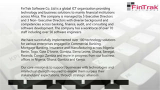 FinTrak Software Co. Ltd is a global ICT organization providing
technology and business solutions to mainly financial institutions
across Africa. The company is managed by 5 Executive Directors
and 3 Non- Executive Directors with diverse background and
competencies across banking, finance, audit, and consulting and
software development. The company has a workforce of over 70
staff including over 50 software engineers.
We have successfully implemented over 100 technology solutions
for various enterprises engaged in Commercial Banking,
Mortgage Banking, Insurance and Manufacturing across: Nigeria,
Benin, Togo, Cote D'Ivorie, Gambia, Sierra Leone, Ghana, Senegal,
Rwanda, Congo, Zambia and more in progress from our business
offices in Nigeria, Ghana, Gambia and Kenya.
Our core mission is to support businesses with technologies and
intellectual strength required to enable them surpass their
stakeholders' expectations, through strategic alliances
 