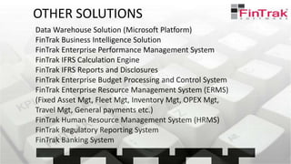 Data Warehouse Solution (Microsoft Platform)
FinTrak Business Intelligence Solution
FinTrak Enterprise Performance Management System
FinTrak IFRS Calculation Engine
FinTrak IFRS Reports and Disclosures
FinTrak Enterprise Budget Processing and Control System
FinTrak Enterprise Resource Management System (ERMS)
(Fixed Asset Mgt, Fleet Mgt, Inventory Mgt, OPEX Mgt,
Travel Mgt, General payments etc.)
FinTrak Human Resource Management System (HRMS)
FinTrak Regulatory Reporting System
FinTrak Banking System
OTHER SOLUTIONS
 