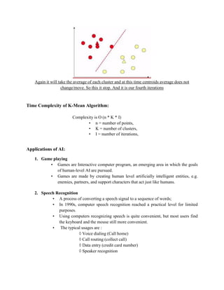 Again it will take the average of each cluster and at this time centroids average does not
change/move. So this it stop. And it is our fourth iterations
Time Complexity of K-Mean Algorithm:
Complexity is O (n * K * I)
• n = number of points,
• K = number of clusters,
• I = number of iterations,
Applications of AI:
1. Game playing
• Games are Interactive computer program, an emerging area in which the goals
of human-level AI are pursued.
• Games are made by creating human level artificially intelligent entities, e.g.
enemies, partners, and support characters that act just like humans.
2. Speech Recognition
• A process of converting a speech signal to a sequence of words;
• In 1990s, computer speech recognition reached a practical level for limited
purposes.
• Using computers recognizing speech is quite convenient, but most users find
the keyboard and the mouse still more convenient.
• The typical usages are :
◊ Voice dialing (Call home)
◊ Call routing (collect call)
◊ Data entry (credit card number)
◊ Speaker recognition
 