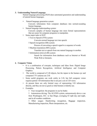 3. Understanding Natural Language:
Natural language processing (NLP) does automated generation and understanding
of natural human languages.
• Natural language generation system:
Converts information from computer databases into normal-sounding
human language.
• Natural language understanding system:
Converts samples of human language into more formal representations
that are easier for computer programs to manipulate.
• Some major tasks in NLP:
◊ Text-to-Speech (TTS) system:
Converts normal language text into speech.
◊ Speech recognition (SR) system:
Process of converting a speech signal to a sequence of words.
◊ Machine translation (MT) system:
Translate text or speech from one natural language to another.
◊ Information retrieval (IR) system:
Search for information from databases such as Internet or World
Wide Web or Intranets.
4. Computer Vision
• It is a combination of concepts, techniques and ideas from: Digital Image
Processing, Pattern Recognition, Artificial Intelligence and Computer
Graphics.
• The world is composed of 3-D objects, but the inputs to the human eye and
computers' TV cameras are 2-D.
• Some useful programs can work solely in 2-D, but full computer vision
requires partial 3-D information that is not just a set of 2-D views.
• At present there are only limited ways of representing 3-D information
directly, and they are not as good as what humans evidently use.
• Examples
◊ Face recognition: the programs in use by banks
◊ Autonomous driving: The ALVINN system, autonomously drove a van
from Washington, D.C. to San Diego, averaging 63 mph day and night,
and in all weather conditions.
◊ Other usages: Handwriting recognition, Baggage inspection,
Manufacturing inspection, Photo interpretation, etc.
 