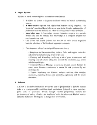 5. Expert Systems
Systems in which human expertise is held in the form of rules
• It enables the system to diagnose situations without the human expert being
present.
• A Man-machine system with specialized problem-solving expertise. The
"expertise" consists of knowledge about a particular domain, understanding of
problems within that domain, and "skill" at solving some of these problems.
• Knowledge base; A knowledge engineer interviews experts in a certain
domain and tries to embody their knowledge in a computer program for
carrying out some task.
• One of the first expert systems was MYCIN in 1974, which diagnosed
bacterial infections of the blood and suggested treatments.
• Expert systems rely on knowledge of human experts, e.g.
◊ Diagnosis and Troubleshooting: deduces faults and suggest corrective
actions for a malfunctioning device or process
◊ Planning and Scheduling: analyzing a set of goals to determine and
ordering a set of actions taking into account the constraints; e.g. airline
scheduling of flights.
◊ Financial Decision Making: an advisory program assists bankers to
make loans, Insurance companies to assess the risk presented by the
customer, etc.
◊ Process Monitoring and Control: analyzes real-time data, noticing
anomalies, predicting trends, and controlling optimality and do failure
correction.
6. Robotics
A Robot is an electro-mechanical device that can be programmed to perform manual
tasks or a reprogrammable multi-functional manipulator designed to move materials,
parts, tools, or specialized devices through variable programmed motions for
performance of variety of tasks. An „intelligent‟ robot includes some kind of sensory
apparatus that allows it to respond to change in its environment.
 