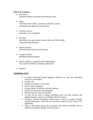 Daily Life Examples:
 Post Office:
Automatic address recognition and sorting of mail
 Banks:
Automatic check readers, signature verification systems
Automated loan application classification
 Customer Service:
Automatic voice recognition
 The Web:
Identifying your age, gender, location, from your Web surfing
Automated fraud detection
 Digital Cameras:
Automated face detection and focusing
 Computer Games:
Intelligent characters/agents
 Speech synthesis, recognition and understanding:
Very useful for limited vocabulary applications
 Robotics
Limitations of AI
 It cannot understand natural language robustly (e.g., read and understand
articles in a newspaper)
 Surf the web
 Interpret an arbitrary visual scene
 Learn a natural language
 Construct plans in dynamic real-time domains
 Exhibit true autonomy and intelligence
 Still need greater software flexibility
 To date, all the traits of human intelligence have not been captured and
applied together to spawn an intelligent artificial creature.
 Currently, Artificial Intelligence rather seems to focus on lucrative domain
specific applications, which do not necessarily require the full extent of AI
capabilities.
 There is little doubt among the community that artificial machines will be
capable of intelligent thought in the near future.
 