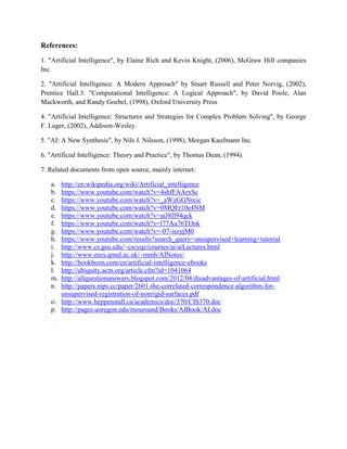 References:
1. "Artificial Intelligence", by Elaine Rich and Kevin Knight, (2006), McGraw Hill companies
Inc.
2. "Artificial Intelligence: A Modern Approach" by Stuart Russell and Peter Norvig, (2002),
Prentice Hall.3. "Computational Intelligence: A Logical Approach", by David Poole, Alan
Mackworth, and Randy Goebel, (1998), Oxford University Press
4. "Artificial Intelligence: Structures and Strategies for Complex Problem Solving", by George
F. Luger, (2002), Addison-Wesley.
5. "AI: A New Synthesis", by Nils J. Nilsson, (1998), Morgan Kaufmann Inc.
6. "Artificial Intelligence: Theory and Practice", by Thomas Dean, (1994).
7. Related documents from open source, mainly internet:
a. http://en.wikipedia.org/wiki/Artificial_intelligence
b. https://www.youtube.com/watch?v=4shfFAArxSc
c. https://www.youtube.com/watch?v=_aWzGGNrcic
d. https://www.youtube.com/watch?v=0MQEt10e4NM
e. https://www.youtube.com/watch?v=aiJ8II94qck
f. https://www.youtube.com/watch?v=l77Au76TOok
g. https://www.youtube.com/watch?v=-07-iszyjM0
h. https://www.youtube.com/results?search_query=unsupervised+learning+tutorial
i. http://www.cs.gsu.edu/~cscyqz/courses/ai/aiLectures.html
j. http://www.eecs.qmul.ac.uk/~mmh/AINotes/
k. http://bookboon.com/en/artificial-intelligence-ebooks
l. http://ubiquity.acm.org/article.cfm?id=1041064
m. http://allquestionanswers.blogspot.com/2012/04/disadvantages-of-artificial.html
n. http://papers.nips.cc/paper/2601-the-correlated-correspondence-algorithm-for-
unsupervised-registration-of-nonrigid-surfaces.pdf
o. http://www.heppenstall.ca/academics/doc/370/CIS370.doc
p. http://pages.uoregon.edu/moursund/Books/AIBook/AI.doc
 