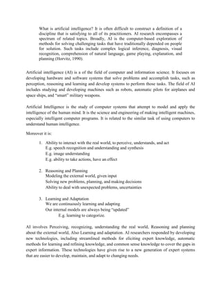 What is artificial intelligence? It is often difficult to construct a definition of a
discipline that is satisfying to all of its practitioners. AI research encompasses a
spectrum of related topics. Broadly, AI is the computer-based exploration of
methods for solving challenging tasks that have traditionally depended on people
for solution. Such tasks include complex logical inference, diagnosis, visual
recognition, comprehension of natural language, game playing, explanation, and
planning (Horvitz, 1990).
Artificial intelligence (AI) is a of the field of computer and information science. It focuses on
developing hardware and software systems that solve problems and accomplish tasks, such as
perception, reasoning and learning and develop systems to perform those tasks. The field of AI
includes studying and developing machines such as robots, automatic pilots for airplanes and
space ships, and “smart” military weapons.
Artificial Intelligence is the study of computer systems that attempt to model and apply the
intelligence of the human mind. It is the science and engineering of making intelligent machines,
especially intelligent computer programs. It is related to the similar task of using computers to
understand human intelligence.
Moreover it is:
1. Ability to interact with the real world, to perceive, understands, and act
E.g. speech recognition and understanding and synthesis
E.g. image understanding
E.g. ability to take actions, have an effect
2. Reasoning and Planning
Modeling the external world, given input
Solving new problems, planning, and making decisions
Ability to deal with unexpected problems, uncertainties
3. Learning and Adaptation
We are continuously learning and adapting
Our internal models are always being “updated”
E.g. learning to categorize.
AI involves Perceiving, recognizing, understanding the real world, Reasoning and planning
about the external world, Also Learning and adaptation. AI researchers responded by developing
new technologies, including streamlined methods for eliciting expert knowledge, automatic
methods for learning and refining knowledge, and common sense knowledge to cover the gaps in
expert information. These technologies have given rise to a new generation of expert systems
that are easier to develop, maintain, and adapt to changing needs.
 