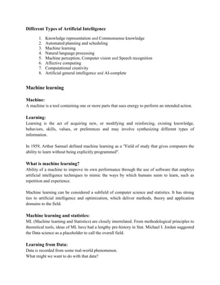 Different Types of Artificial Intelligence
1. Knowledge representation and Commonsense knowledge
2. Automated planning and scheduling
3. Machine learning
4. Natural language processing
5. Machine perception, Computer vision and Speech recognition
6. Affective computing
7. Computational creativity
8. Artificial general intelligence and AI-complete
Machine learning
Machine:
A machine is a tool containing one or more parts that uses energy to perform an intended action.
Learning:
Learning is the act of acquiring new, or modifying and reinforcing, existing knowledge,
behaviors, skills, values, or preferences and may involve synthesizing different types of
information.
In 1959, Arthur Samuel defined machine learning as a "Field of study that gives computers the
ability to learn without being explicitly programmed".
What is machine learning?
Ability of a machine to improve its own performance through the use of software that employs
artificial intelligence techniques to mimic the ways by which humans seem to learn, such as
repetition and experience.
Machine learning can be considered a subfield of computer science and statistics. It has strong
ties to artificial intelligence and optimization, which deliver methods, theory and application
domains to the field.
Machine learning and statistics:
ML (Machine learning and Statistics) are closely interrelated. From methodological principles to
theoretical tools, ideas of ML have had a lengthy pre-history in Stat. Michael I. Jordan suggested
the Data science as a placeholder to call the overall field.
Learning from Data:
Data is recorded from some real-world phenomenon.
What might we want to do with that data?
 