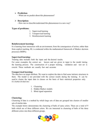  Prediction:
- What can we predict about this phenomenon?
 Description:
- How can we describe/understand this phenomenon in a new way?
Types of problems:
1. Supervised learning
2. Unsupervised learning
3. Reinforcement learning
Reinforcement learning:
It is learning from interaction with an environment; from the consequences of action, rather than
from explicit teaching. RL is conducted within the mathematical framework of Markov decision
processes (MDPs).
Supervised learning:
Training data includes both the input and the desired results.
For some examples the correct are  known and are given in input to the model during 
the learning process. The construction of a proper training,  validation and  test set is 
crucial. These methods are usually fast and accurate
Unsupervised learning:
The data have no target attribute. We want to explore the data to find some intrinsic structures in
them. The model is not provided with the correct results during the training. It can be 
used to cluster the input data in classes on the basis of their statistical properties only. 
It is further divided into:
1. Clustering
2. Hidden Markov models
3. Blind signal separation
Clustering:
Clustering of data is a method by which large sets of data are grouped into clusters of smaller
sets of similar data.
The example below demonstrates the clustering of balls of same colors. There are a total of 9
balls which are of three different colors. We are interested in clustering of balls of the three
different colors into three different groups.
 