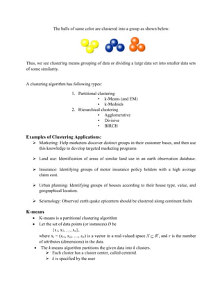 The balls of same color are clustered into a group as shown below:
Thus, we see clustering means grouping of data or dividing a large data set into smaller data sets
of some similarity.
A clustering algorithm has following types:
1. Partitional clustering
• k-Means (and EM)
• k-Medoids
2. Hierarchical clustering
• Agglomerative
• Divisive
• BIRCH
Examples of Clustering Applications:
 Marketing: Help marketers discover distinct groups in their customer bases, and then use
this knowledge to develop targeted marketing programs
 Land use: Identification of areas of similar land use in an earth observation database.
 Insurance: Identifying groups of motor insurance policy holders with a high average
claim cost.
 Urban planning: Identifying groups of houses according to their house type, value, and
geographical location.
 Seismology: Observed earth quake epicenters should be clustered along continent faults
K-means
 K-means is a partitional clustering algorithm
 Let the set of data points (or instances) D be
{x1, x2, …, xn},
where xi = (xi1, xi2, …, xir) is a vector in a real-valued space X  Rr
, and r is the number
of attributes (dimensions) in the data.
 The k-means algorithm partitions the given data into k clusters.
 Each cluster has a cluster center, called centroid.
 k is specified by the user
 
