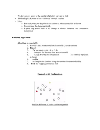  Works when we know k, the number of clusters we want to find
 Randomly pick k points as the “centroids” of the k clusters
 Loop:
o For each point, put the point in the cluster to whose centroid it is closest
o Recomputed the cluster centroids
o Repeat loop (until there is no change in clusters between two consecutive
iterations.)
K-means Algorithm:
Algorithm k-mean (k,D)
1. Choose k data point as the initial centroids (cluster centers)
2. Repeat
3. For each data point x ∈ to D do
4. Compute the distance from x each centroid.
5. Assign x to the closest centroid //a centroid represent
a cluster
6. endfor
7. re-compute the centroid using the current cluster membership
8. Until the stopping criterion is met
Example with Explanation:
Random Selection of k and cluster assignment
 