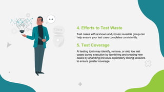 4. Efforts to Test Waste
Test cases with a known and proven reusable group can
help ensure your test case completes consistently.
5. Test Coverage
AI testing tools may identify, remove, or skip low test
cases during execution by identifying and creating new
cases by analyzing previous exploratory testing sessions
to ensure greater coverage.
 