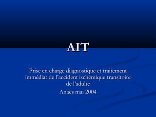 AIT
Prise en charge diagnostique et traitement
immédiat de l’accident ischémique transitoire
de l’adulte
Anaes mai 2004

 