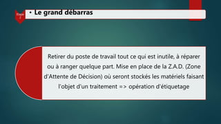 Retirer du poste de travail tout ce qui est inutile, à réparer
ou à ranger quelque part. Mise en place de la Z.A.D. (Zone
d'Attente de Décision) où seront stockés les matériels faisant
l'objet d'un traitement => opération d'étiquetage
Etape
2
• Le grand débarras
 