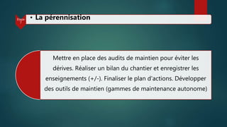 Mettre en place des audits de maintien pour éviter les
dérives. Réaliser un bilan du chantier et enregistrer les
enseignements (+/-). Finaliser le plan d'actions. Développer
des outils de maintien (gammes de maintenance autonome)
Etape
7
• La pérennisation
 