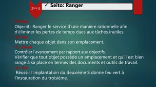 2ème S
 Seito: Ranger
 P: Plan
Objectif : Ranger le service d’une manière rationnelle afin
d’éliminer les pertes de temps dues aux tâches inutiles.
 D : Do
Mettre chaque objet dans son emplacement.
 C : Check
Contrôler l’avancement par rapport aux objectifs.
Vérifier que tout objet possède un emplacement et qu’il est bien
rangé à sa place en termes des documents et outils de travail.
 A : Act
Réussir l’implantation du deuxième S donne feu vert à
l’instauration du troisième.
 
