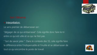 Seiri: Débarras
 Interprétation:
Le sens premier de débarrasser est :
"dégager de ce qui embarrasse". Cela signifie donc faire le tri
entre ce qui est utile et ce qui ne l’est pas.
" l’art de savoir jeter ". Dans le contexte des 5S, cela signifie faire
la différence entre l’indispensable et l’inutile et se débarrasser de
tout ce qui encombre le poste de travail.
 