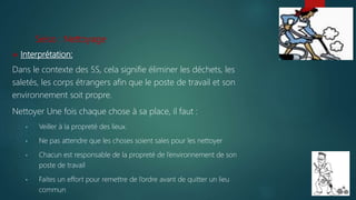 Seiso : Nettoyage
 Interprétation:
Dans le contexte des 5S, cela signifie éliminer les déchets, les
saletés, les corps étrangers afin que le poste de travail et son
environnement soit propre.
Nettoyer Une fois chaque chose à sa place, il faut :
• Veiller à la propreté des lieux.
• Ne pas attendre que les choses soient sales pour les nettoyer
• Chacun est responsable de la propreté de l’environnement de son
poste de travail
• Faites un effort pour remettre de l’ordre avant de quitter un lieu
commun
 