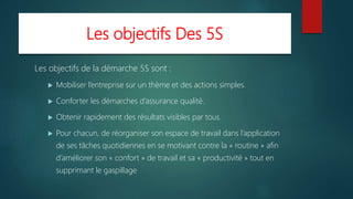 Les objectifs Des 5S
Les objectifs de la démarche 5S sont :
 Mobiliser l’entreprise sur un thème et des actions simples.
 Conforter les démarches d’assurance qualité.
 Obtenir rapidement des résultats visibles par tous.
 Pour chacun, de réorganiser son espace de travail dans l’application
de ses tâches quotidiennes en se motivant contre la « routine » afin
d’améliorer son « confort » de travail et sa « productivité » tout en
supprimant le gaspillage
 