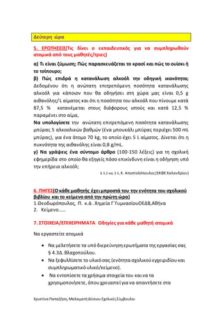 Χριστίνα Παπαζήση,ΜαλαματήΔίτσιουΣχολικέςΣύμβουλοι
Δεύτερη ώρα
5. ΕΡΩΤΗΣΕΙΣ(Τις δίνει ο εκπαιδευτικός για να συμπληρωθούν
ατομικά από τους μαθητές/τριες)
α) Τι είναι ζύμωση; Πώς παρασκευάζεται το κρασί και πώς το ουίσκι ή
το τσίπουρο;
β) Πώς επιδρά η κατανάλωση αλκοόλ την οδηγική ικανότητα;
Δεδομένου ότι η ανώτατη επιτρεπόμενη ποσότητα κατανάλωσης
αλκοόλ για κάποιον που θα οδηγήσει στη χώρα μας είναι 0,5 g
αιθανόλης/L αίματος και ότι η ποσότητα του αλκοόλ που πίνουμε κατά
87,5 % κατανέμεται στους διάφορους ιστούς και κατά 12,5 %
παραμένει στο αίμα,
Να υπολογίσετε την ανώτατη επιτρεπόμενη ποσότητα κατανάλωσης
μπύρας 5 αλκοολικών βαθμών (ένα μπουκάλι μπύρας περιέχει 500 mL
μπύρας), για ένα άτομο 70 kg, το οποίο έχει 5 L αίματος. Δίνεται ότι η
πυκνότητα της αιθανόλης είναι 0,8 g/mL.
γ) Να γράψεις ένα σύντομο άρθρο (100-150 λέξεις) για τη σχολική
εφημερίδα στο οποίο θα εξηγείς πόσο επικίνδυνη είναι η οδήγηση υπό
την επήρεια αλκοόλ;
§ 3.2 και 3.5, Κ. Αποστολόπουλος(ΕΚΦΕΧαλανδρίου)
6. ΠΗΓΕΣ(Ο κάθε μαθητής έχειμπροστά του την ενότητα του σχολικού
βιβλίου και το κείμενοαπό την πρώτη ώρα)
1.Θεοδωρόπουλος, Π. κ.ά . Χημεία Γ΄ΓυμνασίουΟΕΔΒ,Αθήνα
2. Κείμενο……
7. ΣΤΟΙΧΕΙΑ/ΕΠΙΧΕΙΡΗΜΑΤΑ Οδηγίες για κάθε μαθητή ατομικά
Να εργαστείτε ατομικά
 Να μελετήσετε τα υπό διερεύνησηερωτήματα της εργασίας σας
§ 4.3Δ. Βλαχοπούλου.
 Να ξεφυλλίσετε το υλικό σας (ενότητα σχολικούεγχειριδίουκαι
συμπληρωματικό υλικό/κείμενο).
 Να εντοπίσετε τα χρήσιμα στοιχεία του καινα τα
χρησιμοποιήσετε, όπουχρειαστείγια να απαντήσετε στα
 