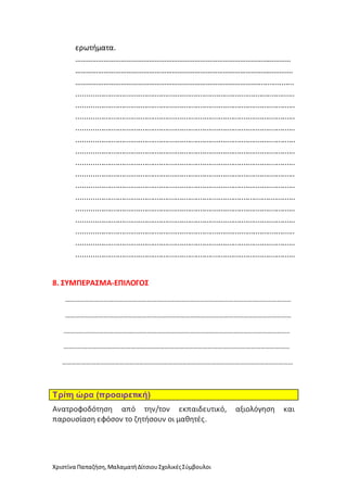 Χριστίνα Παπαζήση,ΜαλαματήΔίτσιουΣχολικέςΣύμβουλοι
ερωτήματα.
……………………………………………………………………………………………………
…………………………………………………………………………………………………….
……………………………………………………………………………………..................
..........................................................................................................
..........................................................................................................
..........................................................................................................
..........................................................................................................
..........................................................................................................
..........................................................................................................
..........................................................................................................
..........................................................................................................
..........................................................................................................
..........................................................................................................
..........................................................................................................
..........................................................................................................
..........................................................................................................
..........................................................................................................
..........................................................................................................
8. ΣΥΜΠΕΡΑΣΜΑ-ΕΠΙΛΟΓΟΣ
……………………………………………………………………………………………………………………………
……………………………………………………………………………………………………………………………
.…………………………………………………………………………………………………………………………..
……………………………………………………………………………………………………………………………
………………………………………………………………………………………………………………………………
Τρίτη ώρα (προαιρετική)
Ανατροφοδότηση από την/τον εκπαιδευτικό, αξιολόγηση και
παρουσίαση εφόσον το ζητήσουν οι μαθητές.
 