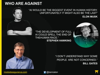 mododeseguranca.com @bennaton
WHO ARE AGAINST
“AI WOULD BE THE BIGGEST EVENT IN HUMAN HISTORY.
UNFORTUNATELY IT MIGHT ALSO BE THE LAST”
ELON MUSK
“I DON’T UNDERSTAND WHY SOME
PEOPLE ARE NOT CONCERNED.”
BILL GATES
“THE DEVELOPMENT OF FULL
AI COULD SPELL THE END OF
THEHUMAN RACE.”
STEPHEN HAWKING
 