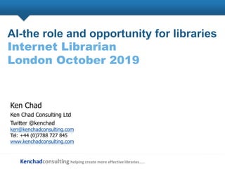 Kenchadconsulting helping create more effective libraries…..
AI-the role and opportunity for libraries
Internet Librarian
London October 2019
Ken Chad
Ken Chad Consulting Ltd
Twitter @kenchad
ken@kenchadconsulting.com
Tel: +44 (0)7788 727 845
www.kenchadconsulting.com
 