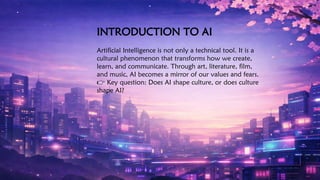 INTRODUCTION TO AI
Artificial Intelligence is not only a technical tool. It is a
cultural phenomenon that transforms how we create,
learn, and communicate. Through art, literature, film,
and music, AI becomes a mirror of our values and fears.
👉 Key question: Does AI shape culture, or does culture
shape AI?
 