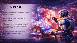 AI IN ART
• Algorithms generate paintings, music,
and sculptures.
• Artists use AI as an extension of
imagination.
• The question of authorship arises: is
the creator the programmer or the
machine itself?
• Example: digital images created
through GAN technology.
 