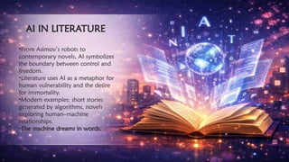 AI IN LITERATURE
•From Asimov’s robots to
contemporary novels, AI symbolizes
the boundary between control and
freedom.
•Literature uses AI as a metaphor for
human vulnerability and the desire
for immortality.
•Modern examples: short stories
generated by algorithms, novels
exploring human–machine
relationships.
•The machine dreams in words.
 