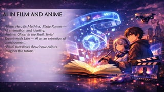 AI IN FILM AND ANIME
•Films: Her, Ex Machina, Blade Runner —
AI as emotion and identity.
•Anime: Ghost in the Shell, Serial
Experiments Lain — AI as an extension of
consciousness.
•Visual narratives show how culture
imagines the future.
 
