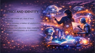 ETHICS AND IDENTITY
​
• If AI can create art, does it have
identity
• Ethics becomes a matter of relationships
not just rules
• Philosophical dilemma: does creativity
require consciousness, or is structure
enough
 