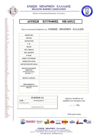 ΕΝΩΣΗ ΜΠΑΡΜΕΝ ΕΛΛΑΔΟΣ
                                               HELLENIC BARMEN ASSOCIATION
                                                 Memberr off IInttterrnatttiionalll Barrttenderrs Asssociiiatttiion
                                                 Member of In e rn a io na Barte nderss Asssoc a io n
                                                 Membe o n e na ona Ba ende A oc a on

A.B.B.
Brazil
A.B.E.
Spain
A.B.F.
                                     ΑΙΤΗΣΗ
                                     ΑΙΤΗΣΗ                          ΕΓΓΡΑΦΗΣ
                                                                     ΕΓΓΡΑΦΗΣ                               ΜΕΛΟΥΣ
                                                                                                            ΜΕΛΟΥΣ                          .
France
A.B.G.
Australia
A.B.P.
Portugal
A.B.S.
Singapure
                         Προς το Διοικητικό Συμβούλιο της                        ΕΝΩΣΗΣ ΜΠΑΡΜΕΝ ΕΛΛΑΔΟΣ
A.I.B.E.S.
Italia
A.L.B.
Luxemburg
A.M.B.                          ΕΠΩΝΥΜΟ
Mexico
A.M.B.A.
Argentina
                                   ΟΝΟΜΑ
A.P.B.
Peru                           ΔΙΕΥΘΥΝΣΗ
A.U.D.E.B.
Uruguay
B.A.C.                                Τ. Κ.
Canada
B.Aa.I.
Ireland
                                    ΠΟΛΗ
B.A.R.
Russia                         ΤΗΛ. ΟΙΚΙΑΣ
B.A.T.
Taiwan
B.C.I.                        ΤΗΛ. ΚΙΝΗΤΟ
Iceland
C.B.A.
Czech rpl.
                                   E MAIL
CY.B.A.
Cyprus                    ΗΜΕΡ. ΓΕΝΝΗΣΗΣ
D.B.L.
Denmark
D.B.S.                     ΧΩΡΟΣ ΕΡΓΑΣΙΑΣ
Slovenia
D.B.U.
Germany               ΔΙΕΥΘΥΝΣΗ ΕΡΓΑΣΙΑΣ
E.B.L
Estonia
F.B.S.K.
Finland
                         ΕΠΑΓΓΕΛΜΑΤΙΚΕΣ
H.B.A.                      ΣΠΟΥΔΕΣ
Hellas
H.K.B.A.
                            (Τουριστικές σχολές ,
Hong Kong                      σεμινάρια,…)
H.S.B.
Croatia
I.G.B.S
Israel
L.B.A.
                           ΞΕΝΕΣ ΓΛΩΣΣΕΣ
Latvia
M.B.G.
Malta
N.B.A.
Japan
N.B.C.
                             ΠΡΟΥΠΗΡΕΣΙΑ
Holland               (στοιχεία επιχείρησης, χρονική
N.B.F.                           διάρκεια.)
Norway
N.Z.B.G.
New Zealand
O.B.U.
Austria
P.B.A.
Poland
P.B.L.
Philippines
P.R.B.A.                                       ΕΓΚΡΙΣΗ Δ.Σ                                                      Δηλώνω υπεύθυνα την
Puerto Rico
S.B.G.
Sweden
                    Α.Μ.                           Κατάταξη μέλους                                            ακρίβεια των στοιχείων μου.
S.B.H.              Αρ. Απόφασης ,ημερομ. :
Hungary
S.B.U.
Switzerland                                                                                                            ... / .... / 200..
SERBIAbar Serbia                              Υπογραφές μελών Δ.Σ.
S.K.B.A.
Slovak rpl.
T.B.A.
Turkey
U.B.B.
Belgium
U.K.B.G.                                                                                                              Ο/H αιτών/ούσα
Great Britain
U.S.B.G.
U.S.A.




                                                           ΕΝΩΣΗ ΜΠΑΡΜΕΝ ΕΛΛΑΔΟΣ
                                                     ΚΑΤΑΚΟΥΖΗΝΟΥ 10, 6os όροφος, 10677 ΑΘΗΝΑ
                                              τηλ.κιν. 6936748458, 6937516502 φαξ : 210 4629583, 6148357
                                                            www.hba-net.gr info@hba-net.gr
 