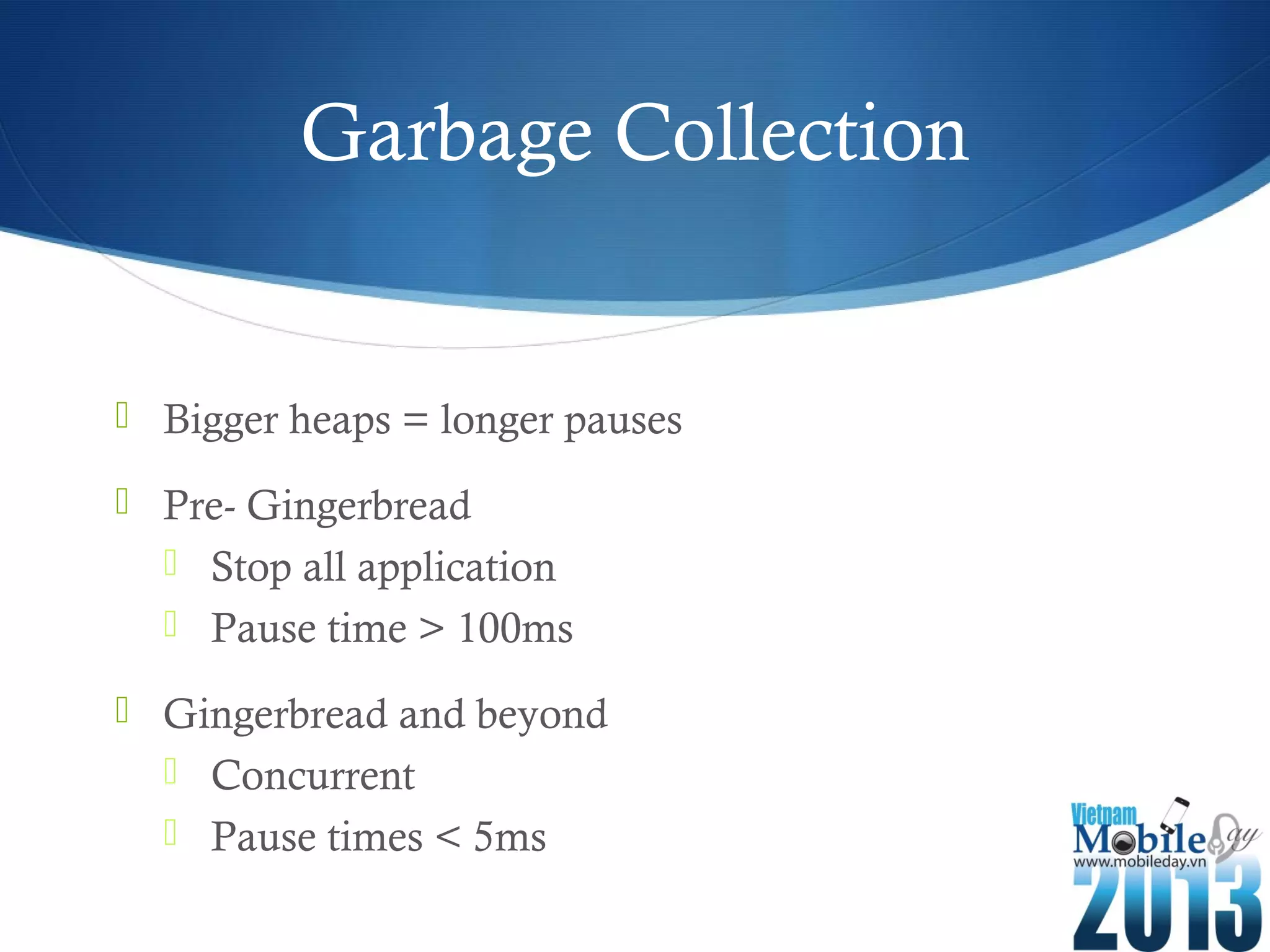 Garbage Collection
Bigger heaps = longer pauses
Pre- Gingerbread
Stop all application
Pause time > 100ms
Gingerbread and beyond
Concurrent
Pause times < 5ms