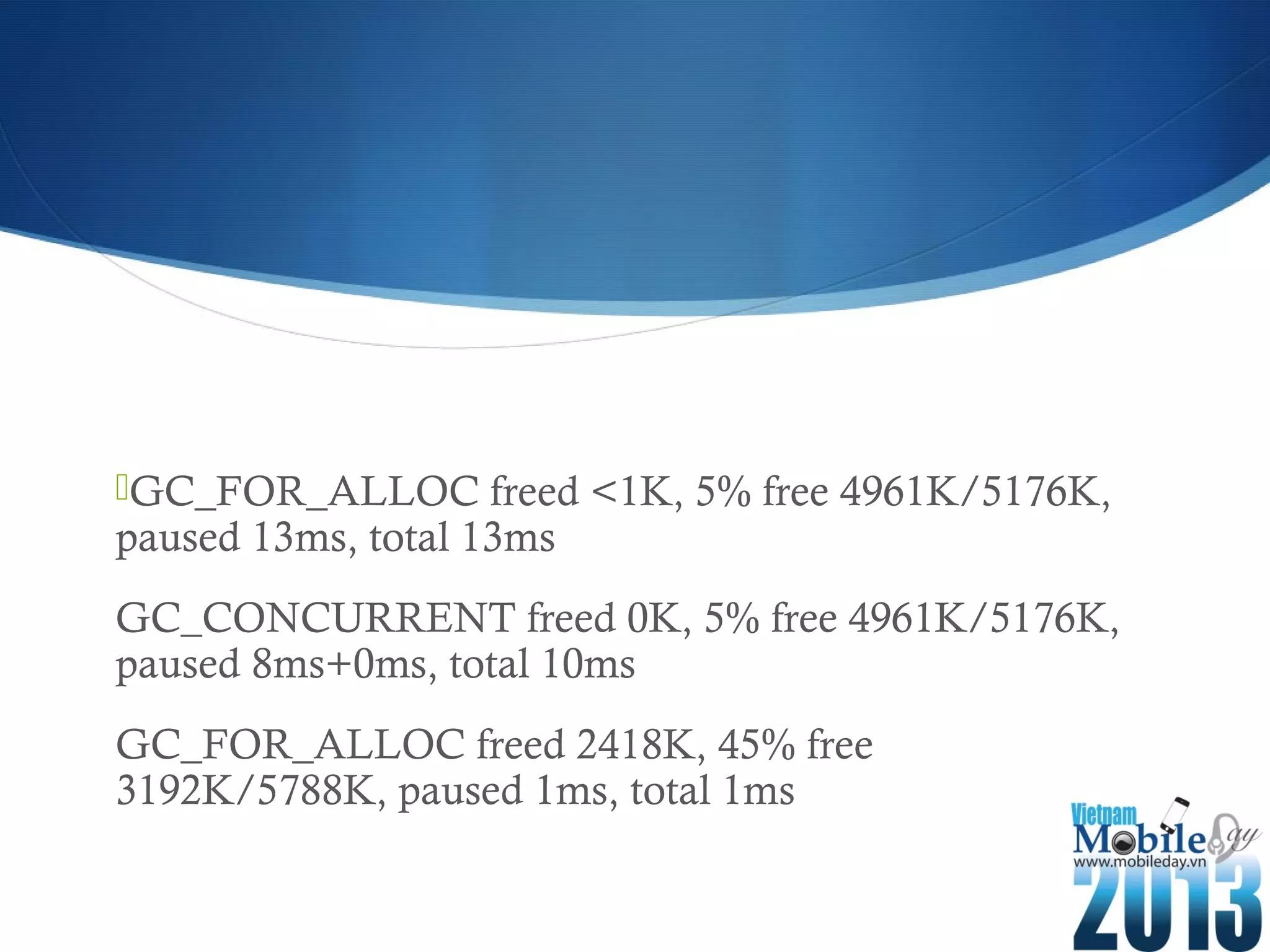 GC_FOR_ALLOC freed <1K, 5% free 4961K/5176K,
paused 13ms, total 13ms
GC_CONCURRENT freed 0K, 5% free 4961K/5176K,
paused 8ms+0ms, total 10ms
GC_FOR_ALLOC freed 2418K, 45% free
3192K/5788K, paused 1ms, total 1ms