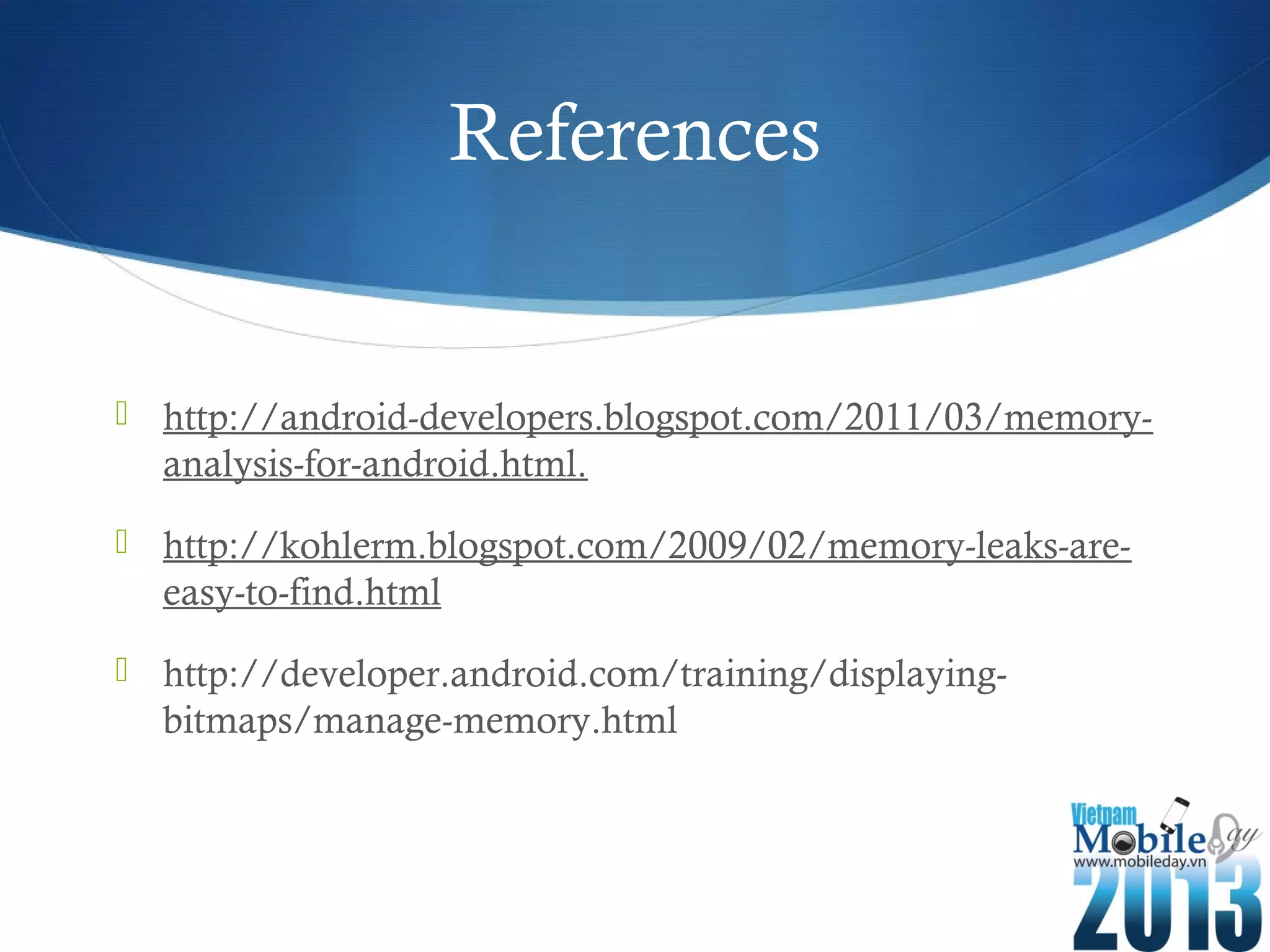 References
http://android-developers.blogspot.com/2011/03/memory-
analysis-for-android.html.
http://kohlerm.blogspot.com/2009/02/memory-leaks-are-
easy-to-find.html
http://developer.android.com/training/displaying-
bitmaps/manage-memory.html
